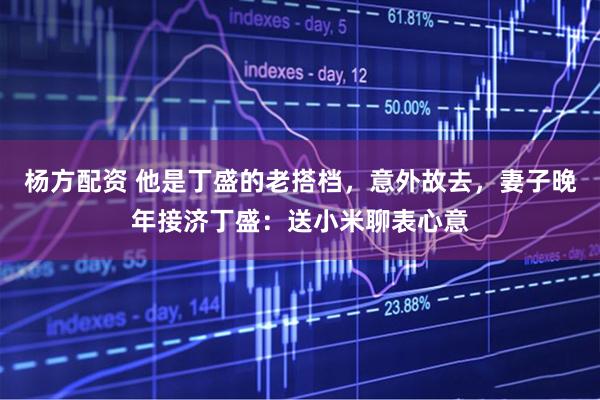 杨方配资 他是丁盛的老搭档，意外故去，妻子晚年接济丁盛：送小米聊表心意