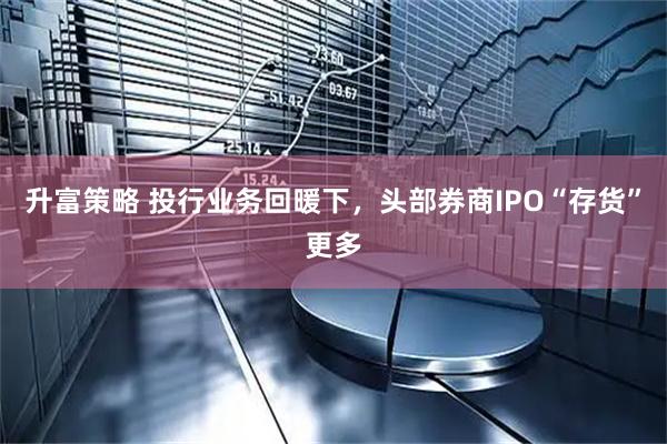 升富策略 投行业务回暖下，头部券商IPO“存货”更多