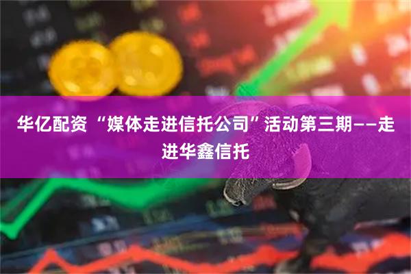 华亿配资 “媒体走进信托公司”活动第三期——走进华鑫信托