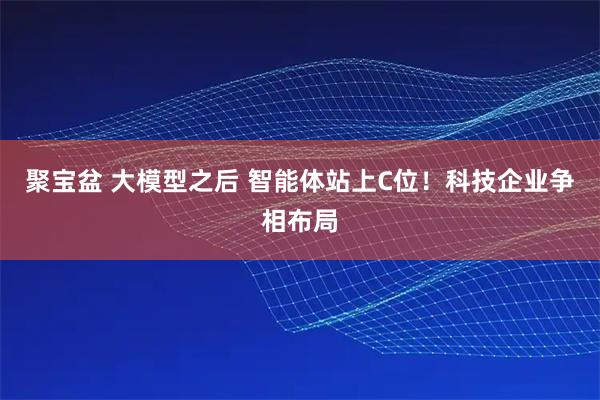 聚宝盆 大模型之后 智能体站上C位!科技企业争相布局