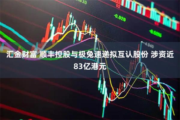 汇金财富 顺丰控股与极兔速递拟互认股份 涉资近83亿港元