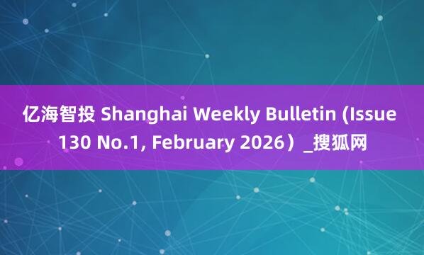 亿海智投 Shanghai Weekly Bulletin (Issue 130 No.1, February 2026）_搜狐网