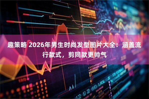 趣策略 2026年男生时尚发型图片大全：涵盖流行款式，剪同款更帅气