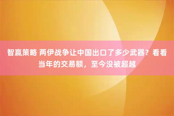 智赢策略 两伊战争让中国出口了多少武器？看看当年的交易额，至今没被超越