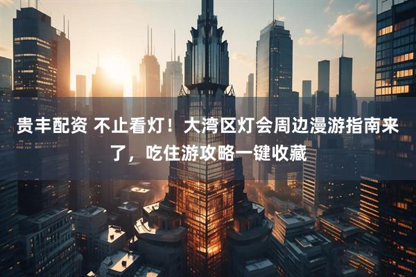 贵丰配资 不止看灯！大湾区灯会周边漫游指南来了，吃住游攻略一键收藏