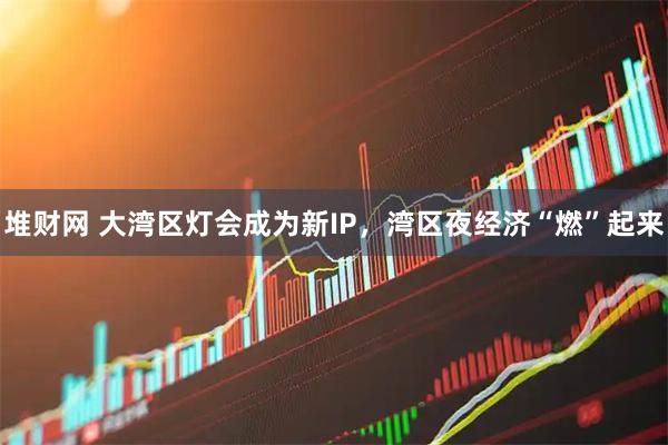 堆财网 大湾区灯会成为新IP，湾区夜经济“燃”起来