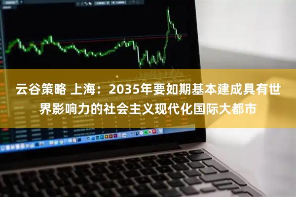 云谷策略 上海：2035年要如期基本建成具有世界影响力的社会主义现代化国际大都市
