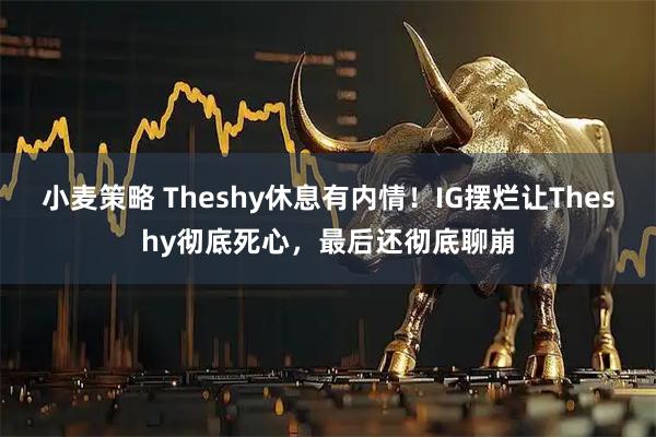 小麦策略 Theshy休息有内情！IG摆烂让Theshy彻底死心，最后还彻底聊崩