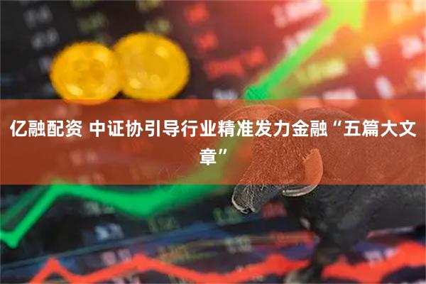 亿融配资 中证协引导行业精准发力金融“五篇大文章”