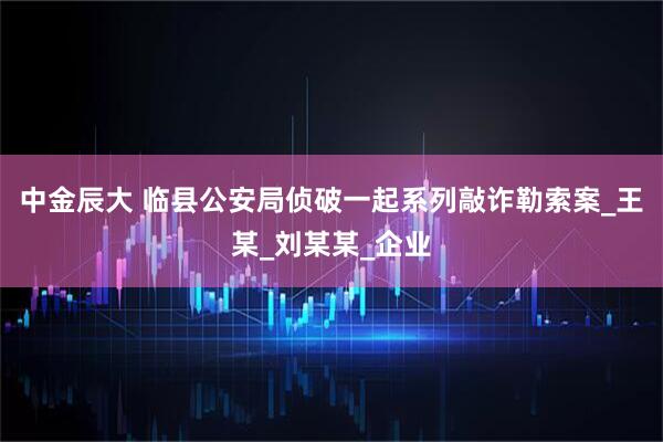 中金辰大 临县公安局侦破一起系列敲诈勒索案_王某_刘某某_企业