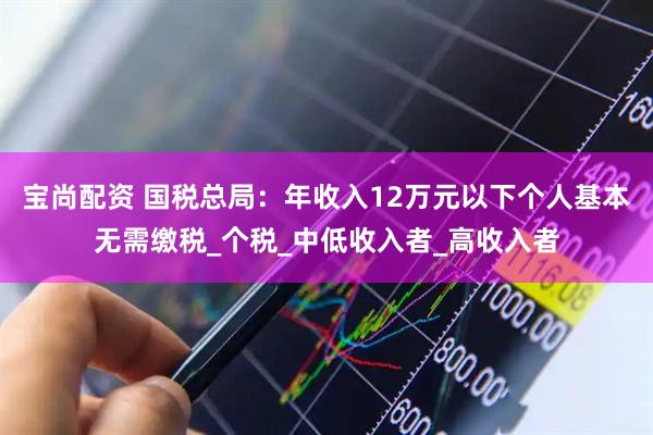 宝尚配资 国税总局：年收入12万元以下个人基本无需缴税_个税_中低收入者_高收入者
