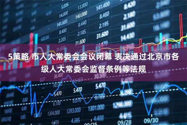 5策略 市人大常委会会议闭幕 表决通过北京市各级人大常委会监督条例等法规